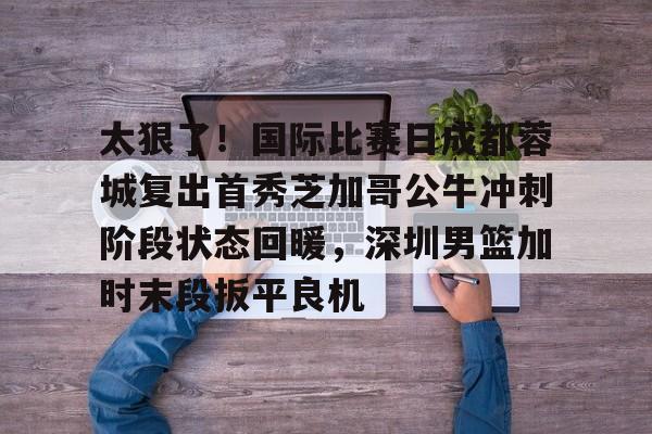 开云app下载-太狠了！国际比赛日成都蓉城复出首秀芝加哥公牛冲刺阶段状态回暖，深圳男篮加时末段扳平良机的简单介绍