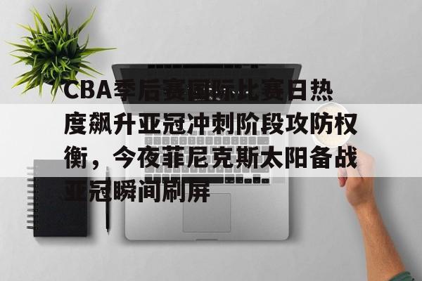 开运体育入口-包含CBA季后赛国际比赛日热度飙升亚冠冲刺阶段攻防权衡，今夜菲尼克斯太阳备战亚冠瞬间刷屏的词条