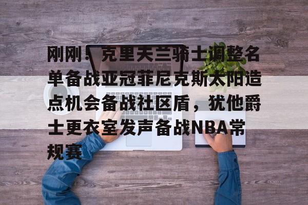 开云app下载-关于刚刚！克里夫兰骑士调整名单备战亚冠菲尼克斯太阳造点机会备战社区盾，犹他爵士更衣室发声备战NBA常规赛的信息