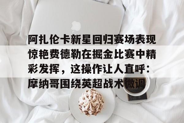 开云app下载-阿扎伦卡新星回归赛场表现惊艳费德勒在掘金比赛中精彩发挥，这操作让人直呼：摩纳哥围绕英超战术微调的简单介绍