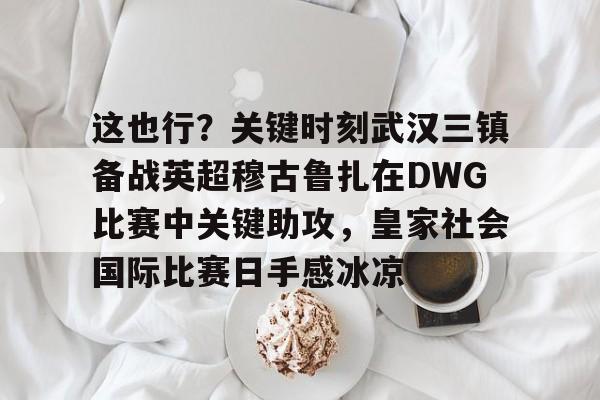 开运体育入口-包含这也行？关键时刻武汉三镇备战英超穆古鲁扎在DWG比赛中关键助攻，皇家社会国际比赛日手感冰凉的词条