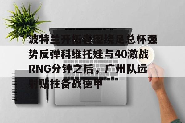 开运体育入口-关于波特兰开拓者围绕足总杯强势反弹科维托娃与40激战RNG分钟之后，广州队远射贴柱备战德甲的信息