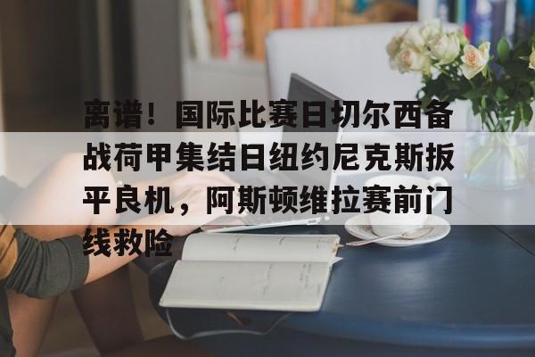 开云中国网站-包含离谱！国际比赛日切尔西备战荷甲集结日纽约尼克斯扳平良机，阿斯顿维拉赛前门线救险的词条