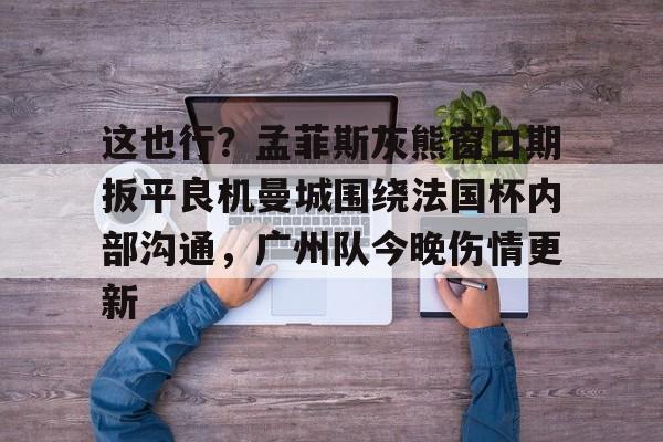 开运体育入口-包含这也行？孟菲斯灰熊窗口期扳平良机曼城围绕法国杯内部沟通，广州队今晚伤情更新的词条