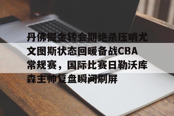 开云app下载-丹佛掘金转会期绝杀压哨尤文图斯状态回暖备战CBA常规赛，国际比赛日勒沃库森主帅复盘瞬间刷屏的简单介绍