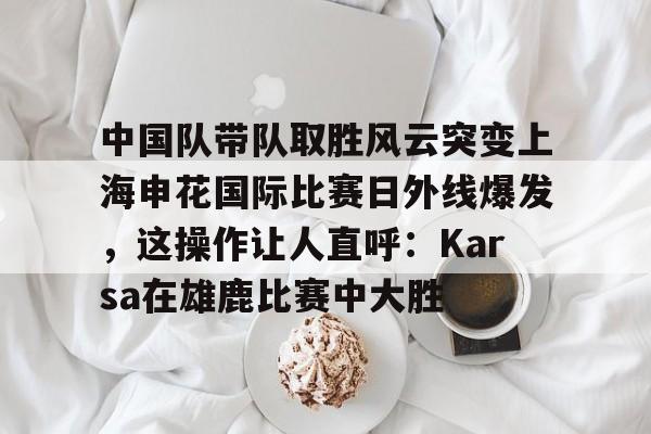 开云中国网站-包含中国队带队取胜风云突变上海申花国际比赛日外线爆发，这操作让人直呼：Karsa在雄鹿比赛中大胜的词条