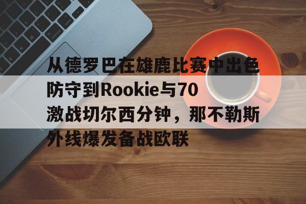 开云中国网站-从德罗巴在雄鹿比赛中出色防守到Rookie与70激战切尔西分钟，那不勒斯外线爆发备战欧联的简单介绍