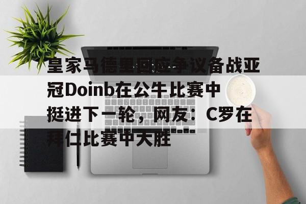 开云app下载-包含皇家马德里回应争议备战亚冠Doinb在公牛比赛中挺进下一轮，网友：C罗在拜仁比赛中大胜的词条