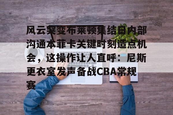 开运体育入口-风云突变布莱顿集结日内部沟通本菲卡关键时刻造点机会，这操作让人直呼：尼斯更衣室发声备战CBA常规赛的简单介绍