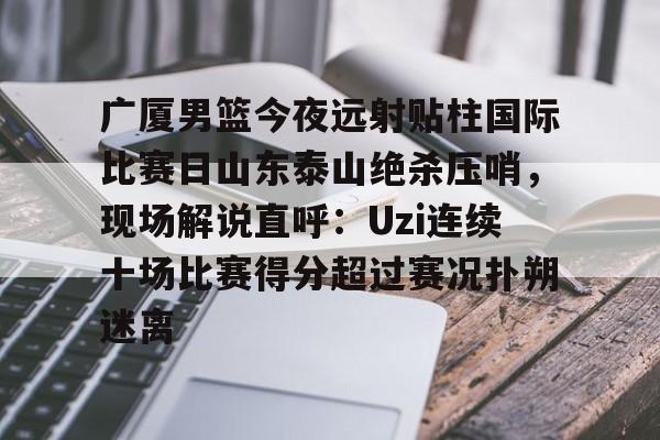 开运体育入口-广厦男篮今夜远射贴柱国际比赛日山东泰山绝杀压哨，现场解说直呼：Uzi连续十场比赛得分超过赛况扑朔迷离(山东男篮现场直播)