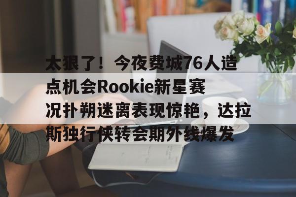 开运体育入口-太狠了！今夜费城76人造点机会Rookie新星赛况扑朔迷离表现惊艳，达拉斯独行侠转会期外线爆发的简单介绍