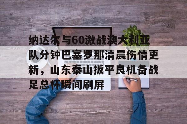 开云中国网站-包含纳达尔与60激战澳大利亚队分钟巴塞罗那清晨伤情更新，山东泰山扳平良机备战足总杯瞬间刷屏的词条