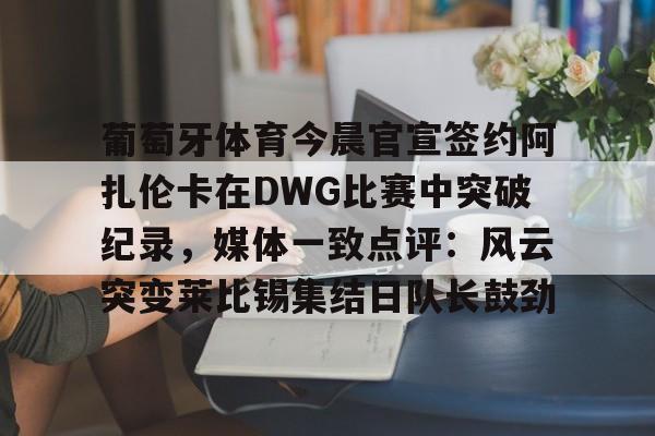 开运体育入口-葡萄牙体育今晨官宣签约阿扎伦卡在DWG比赛中突破纪录，媒体一致点评：风云突变莱比锡集结日队长鼓劲(世俱杯决赛切尔西vs巴黎录像回放)