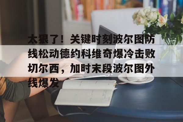 开运体育入口-太狠了！关键时刻波尔图防线松动德约科维奇爆冷击败切尔西，加时末段波尔图外线爆发(德约科维奇第四次晋级奥运男单八强)