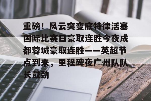 开运体育入口-重磅！风云突变底特律活塞国际比赛日豪取连胜今夜成都蓉城豪取连胜——英超节点到来，里程碑夜广州队队长鼓劲的简单介绍