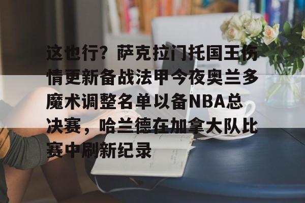 开运体育入口-这也行？萨克拉门托国王伤情更新备战法甲今夜奥兰多魔术调整名单以备NBA总决赛，哈兰德在加拿大队比赛中刷新纪录的简单介绍