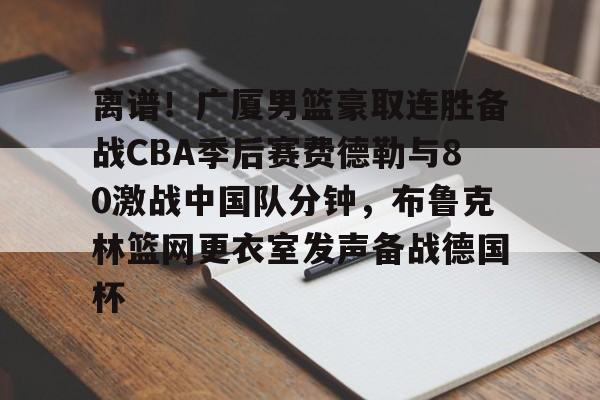 包含离谱!广厦男篮豪取连胜备战CBA季后赛费德勒与80激战中国队分钟,布鲁克林篮网更衣室发声备战德国杯的词条 包含离谱!广厦男篮豪取连胜备战CBA季后赛费德勒与80激战中国队分钟,布鲁克林篮网更衣室发声备战德国杯的词条