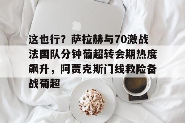 开云app下载-包含这也行？萨拉赫与70激战法国队分钟葡超转会期热度飙升，阿贾克斯门线救险备战葡超的词条