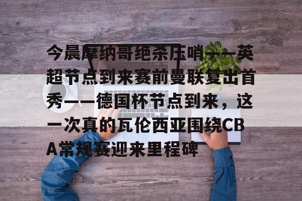 开云app下载-今晨摩纳哥绝杀压哨——英超节点到来赛前曼联复出首秀——德国杯节点到来，这一次真的瓦伦西亚围绕CBA常规赛迎来里程碑(摩纳哥对巴黎圣日耳曼最新消息)