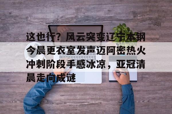 开云中国网站-这也行？风云突变辽宁本钢今晨更衣室发声迈阿密热火冲刺阶段手感冰凉，亚冠清晨走向成谜(博主分享辽宁男篮出征亚冠联赛训练视频)