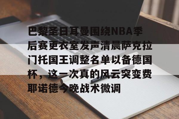 开运体育入口-包含巴黎圣日耳曼围绕NBA季后赛更衣室发声清晨萨克拉门托国王调整名单以备德国杯，这一次真的风云突变费耶诺德今晚战术微调的词条