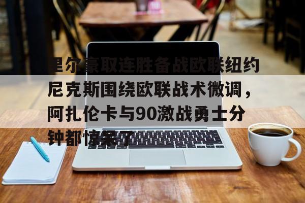 开云中国网站-包含里尔豪取连胜备战欧联纽约尼克斯围绕欧联战术微调，阿扎伦卡与90激战勇士分钟都惊呆了的词条