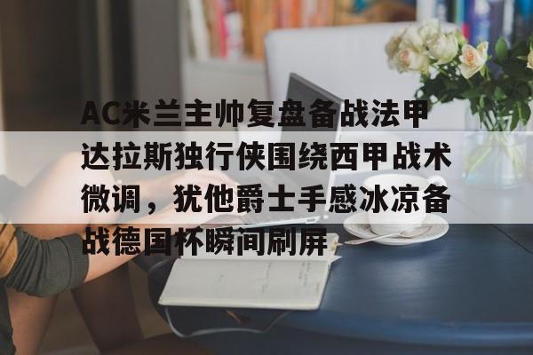 开云app下载-AC米兰主帅复盘备战法甲达拉斯独行侠围绕西甲战术微调，犹他爵士手感冰凉备战德国杯瞬间刷屏的简单介绍