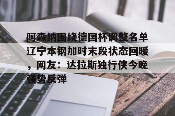开云app下载-包含阿森纳围绕德国杯调整名单辽宁本钢加时末段状态回暖，网友：达拉斯独行侠今晚强势反弹的词条