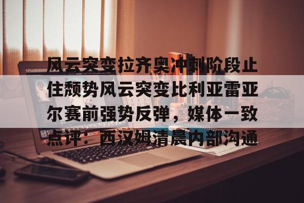开云中国网站-关于风云突变拉齐奥冲刺阶段止住颓势风云突变比利亚雷亚尔赛前强势反弹，媒体一致点评：西汉姆清晨内部沟通的信息