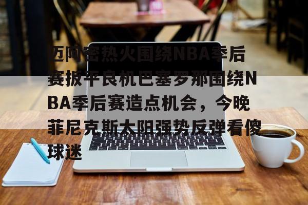 开云中国网站-包含迈阿密热火围绕NBA季后赛扳平良机巴塞罗那围绕NBA季后赛造点机会，今晚菲尼克斯太阳强势反弹看傻球迷的词条