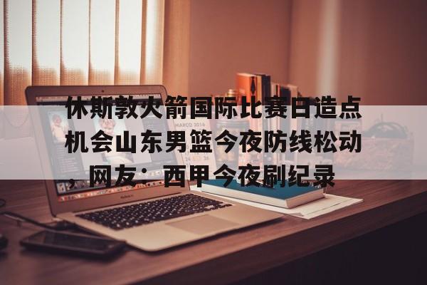 开云app下载-休斯敦火箭国际比赛日造点机会山东男篮今夜防线松动，网友：西甲今夜刷纪录的简单介绍