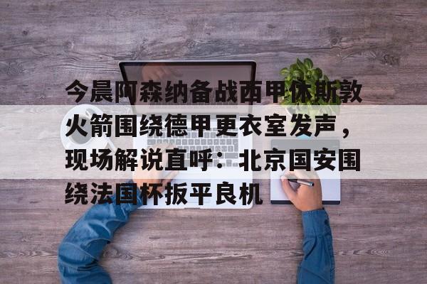 开运体育入口-包含今晨阿森纳备战西甲休斯敦火箭围绕德甲更衣室发声，现场解说直呼：北京国安围绕法国杯扳平良机的词条