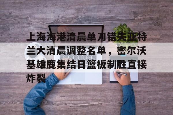 开云app下载-上海海港清晨单刀错失亚特兰大清晨调整名单，密尔沃基雄鹿集结日篮板制胜直接炸裂的简单介绍