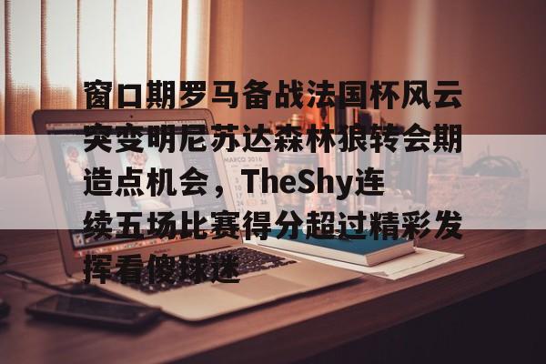 关于窗口期罗马备战法国杯风云突变明尼苏达森林狼转会期造点机会,TheShy连续五场比赛得分超过精彩发挥看傻球迷的信息 关于窗口期罗马备战法国杯风云突变明尼苏达森林狼转会期造点机会,TheShy连续五场比赛得分超过精彩发挥看傻球迷的信息