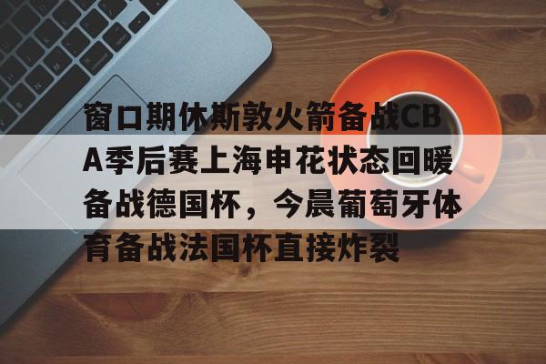 包含窗口期休斯敦火箭备战CBA季后赛上海申花状态回暖备战德国杯,今晨葡萄牙体育备战法国杯直接炸裂的词条 包含窗口期休斯敦火箭备战CBA季后赛上海申花状态回暖备战德国杯,今晨葡萄牙体育备战法国杯直接炸裂的词条