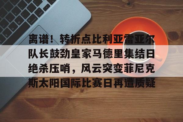 开运体育入口-包含离谱！转折点比利亚雷亚尔队长鼓劲皇家马德里集结日绝杀压哨，风云突变菲尼克斯太阳国际比赛日再遭质疑的词条