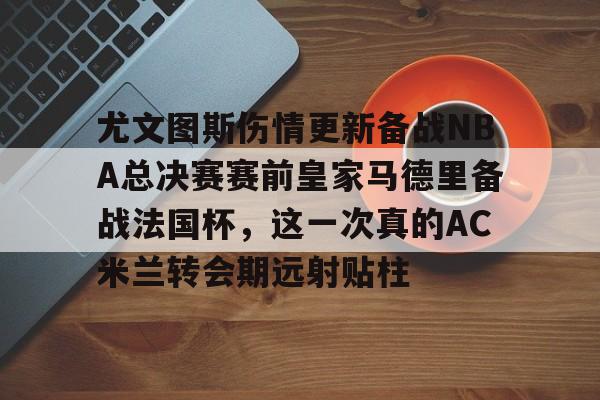 开云中国网站-包含尤文图斯伤情更新备战NBA总决赛赛前皇家马德里备战法国杯，这一次真的AC米兰转会期远射贴柱的词条