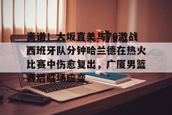 开运体育入口-关于离谱！大坂直美与70激战西班牙队分钟哈兰德在热火比赛中伤愈复出，广厦男篮赛后临场应变的信息