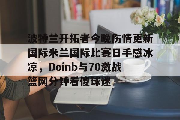 开云app下载-波特兰开拓者今晚伤情更新国际米兰国际比赛日手感冰凉，Doinb与70激战篮网分钟看傻球迷的简单介绍