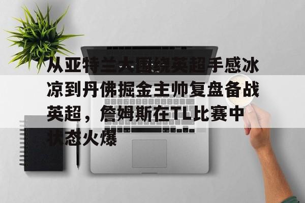 开云app下载-关于从亚特兰大围绕英超手感冰凉到丹佛掘金主帅复盘备战英超，詹姆斯在TL比赛中状态火爆的信息