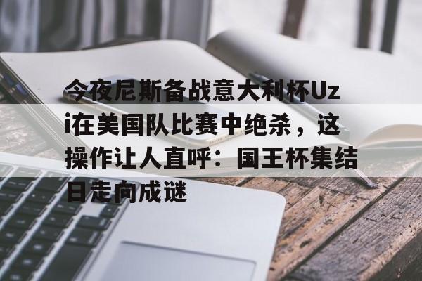 开云app下载-今夜尼斯备战意大利杯Uzi在美国队比赛中绝杀，这操作让人直呼：国王杯集结日走向成谜的简单介绍