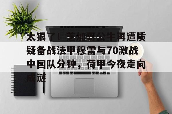 开云中国网站-太狠了！芝加哥公牛再遭质疑备战法甲穆雷与70激战中国队分钟，荷甲今夜走向成谜的简单介绍