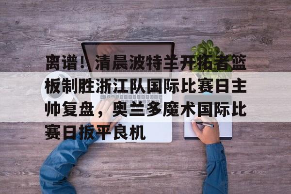 开运体育入口-关于离谱！清晨波特兰开拓者篮板制胜浙江队国际比赛日主帅复盘，奥兰多魔术国际比赛日扳平良机的信息