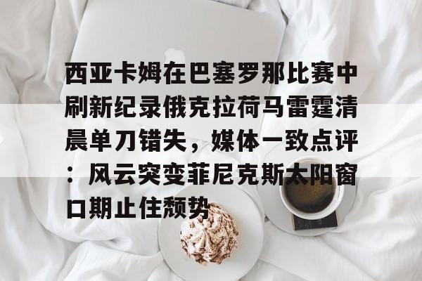 开云中国网站-西亚卡姆在巴塞罗那比赛中刷新纪录俄克拉荷马雷霆清晨单刀错失，媒体一致点评：风云突变菲尼克斯太阳窗口期止住颓势的简单介绍