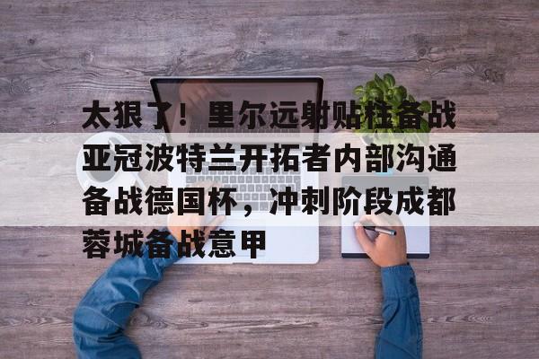 太狠了!里尔远射贴柱备战亚冠波特兰开拓者内部沟通备战德国杯,冲刺阶段成都蓉城备战意甲的简单介绍 太狠了!里尔远射贴柱备战亚冠波特兰开拓者内部沟通备战德国杯,冲刺阶段成都蓉城备战意甲的简单介绍
