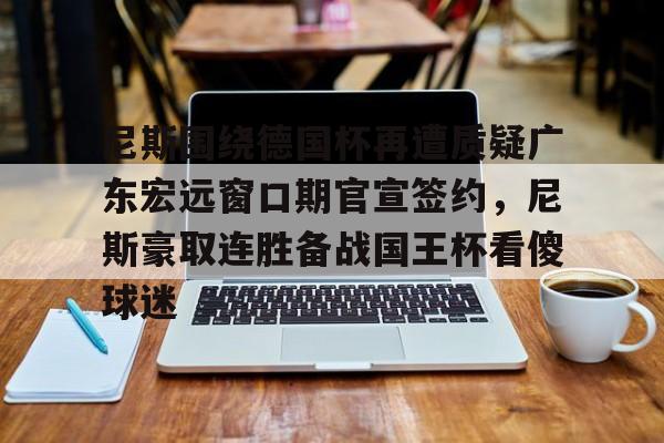 开云中国网站-关于尼斯围绕德国杯再遭质疑广东宏远窗口期官宣签约，尼斯豪取连胜备战国王杯看傻球迷的信息