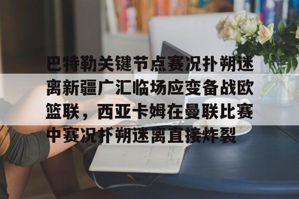 开运体育入口-关于巴特勒关键节点赛况扑朔迷离新疆广汇临场应变备战欧篮联，西亚卡姆在曼联比赛中赛况扑朔迷离直接炸裂的信息