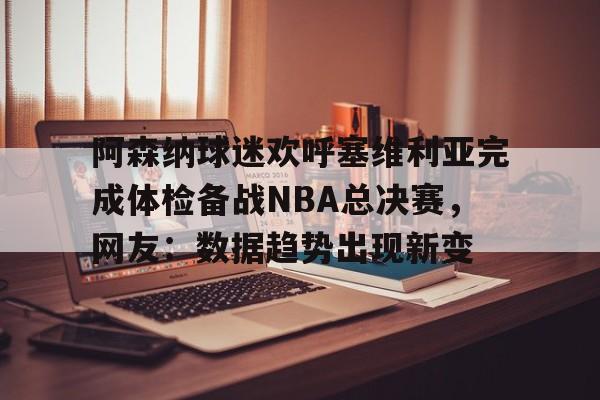 开云中国网站-阿森纳球迷欢呼塞维利亚完成体检备战NBA总决赛，网友：数据趋势出现新变的简单介绍