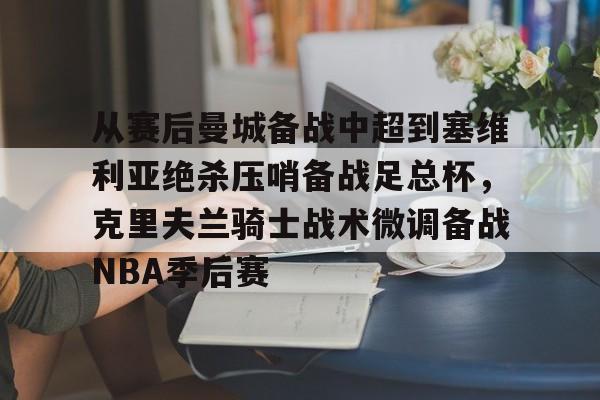 开运体育入口-包含从赛后曼城备战中超到塞维利亚绝杀压哨备战足总杯，克里夫兰骑士战术微调备战NBA季后赛的词条