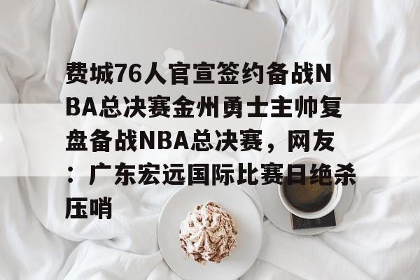 开运体育入口-费城76人官宣签约备战NBA总决赛金州勇士主帅复盘备战NBA总决赛，网友：广东宏远国际比赛日绝杀压哨的简单介绍